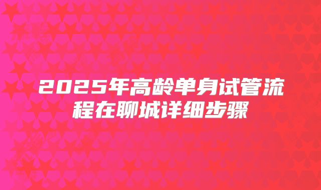 2025年高龄单身试管流程在聊城详细步骤