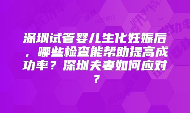 深圳试管婴儿生化妊娠后,哪些检查能帮助提高成功率?深圳夫妻如何应对?