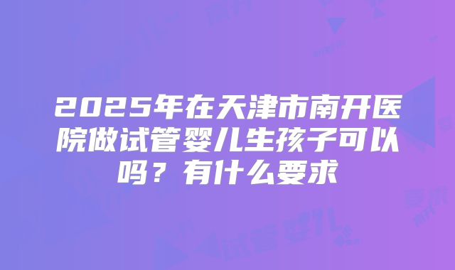 2025年在天津市南开医院做试管婴儿生孩子可以吗？有什么要求