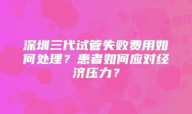 深圳三代试管失败费用如何处理？患者如何应对经济压力？