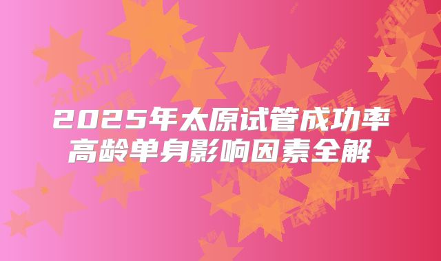 2025年太原试管成功率高龄单身影响因素全解