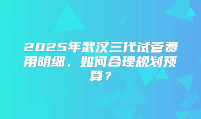 2025年武汉三代试管费用明细，如何合理规划预算？