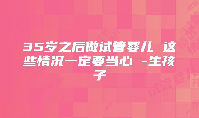 35岁之后做试管婴儿 这些情况一定要当心 -生孩子