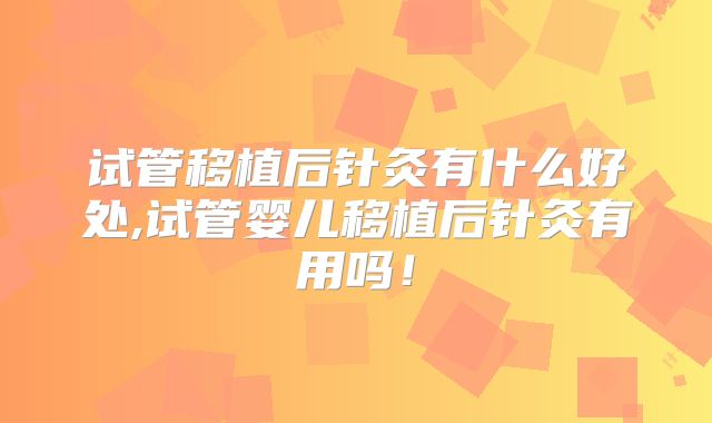 试管移植后针灸有什么好处,试管婴儿移植后针灸有用吗！