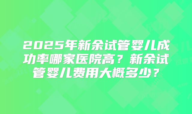 2025年新余试管婴儿成功率哪家医院高？新余试管婴儿费用大概多少？