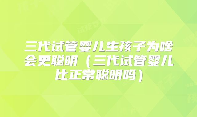 三代试管婴儿生孩子为啥会更聪明（三代试管婴儿比正常聪明吗）