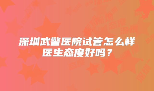 深圳武警医院试管怎么样医生态度好吗？