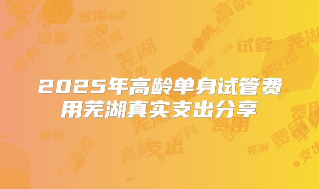 2025年高龄单身试管费用芜湖真实支出分享