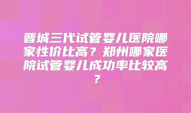 晋城三代试管婴儿医院哪家性价比高？郑州哪家医院试管婴儿成功率比较高？