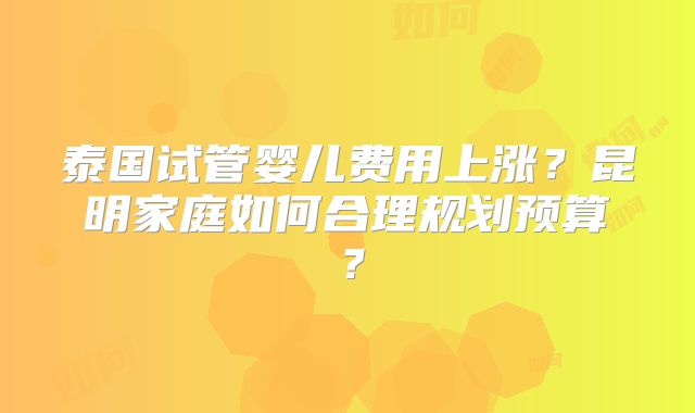 泰国试管婴儿费用上涨？昆明家庭如何合理规划预算？