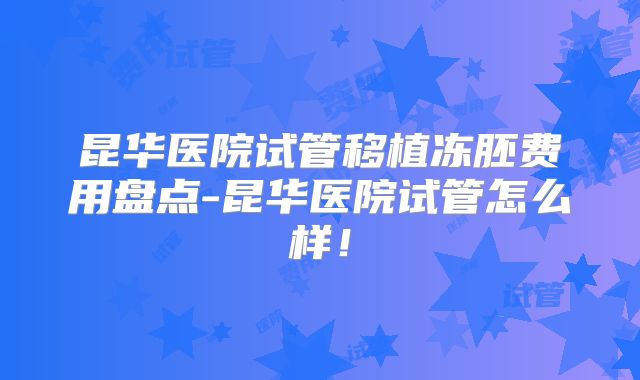 昆华医院试管移植冻胚费用盘点-昆华医院试管怎么样！