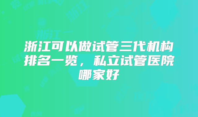 浙江可以做试管三代机构排名一览，私立试管医院哪家好
