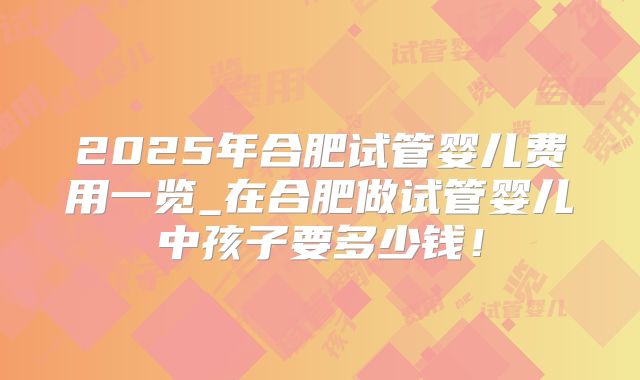 2025年合肥试管婴儿费用一览_在合肥做试管婴儿中孩子要多少钱！