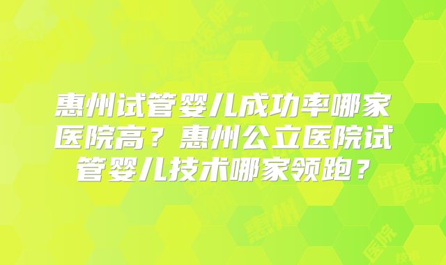 惠州试管婴儿成功率哪家医院高？惠州公立医院试管婴儿技术哪家领跑？
