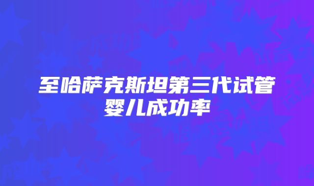 至哈萨克斯坦第三代试管婴儿成功率