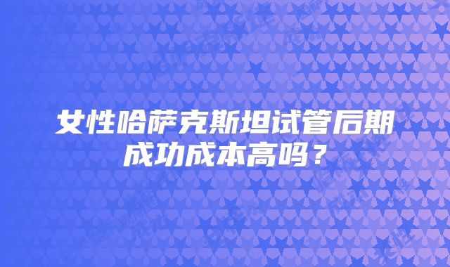 女性哈萨克斯坦试管后期成功成本高吗？