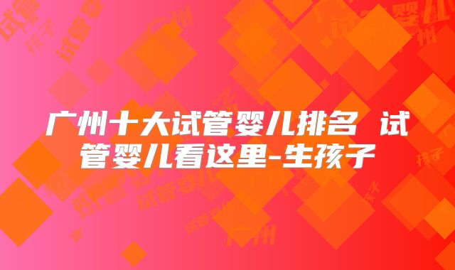 广州十大试管婴儿排名 试管婴儿看这里-生孩子