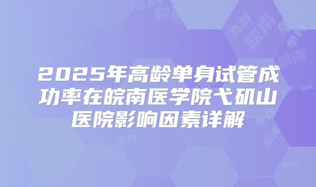 2025年高龄单身试管成功率在皖南医学院弋矶山医院影响因素详解