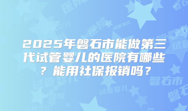 2025年磐石市能做第三代试管婴儿的医院有哪些？能用社保报销吗？