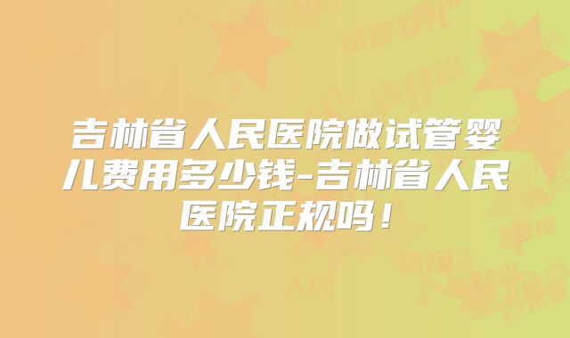 吉林省人民医院做试管婴儿费用多少钱-吉林省人民医院正规吗！