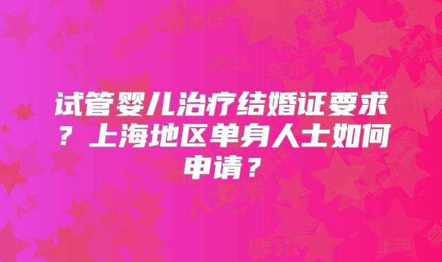 试管婴儿治疗结婚证要求？上海地区单身人士如何申请？