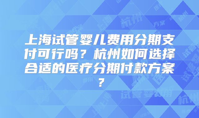 上海试管婴儿费用分期支付可行吗？杭州如何选择合适的医疗分期付款方案？