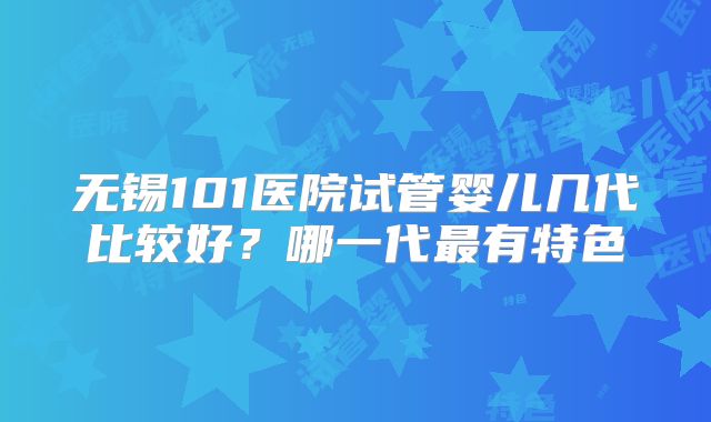 无锡101医院试管婴儿几代比较好？哪一代最有特色