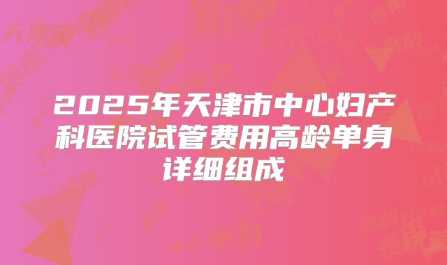 2025年天津市中心妇产科医院试管费用高龄单身详细组成