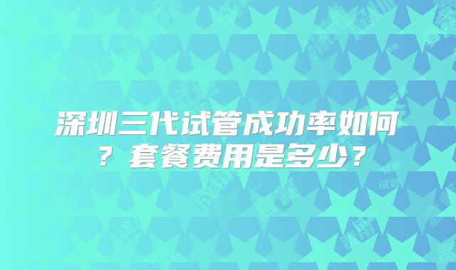 深圳三代试管成功率如何？套餐费用是多少？