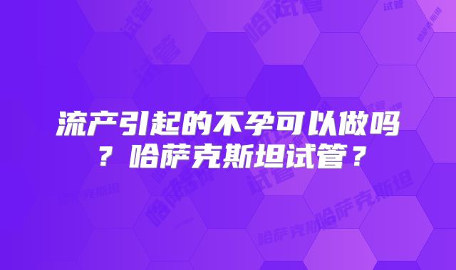 流产引起的不孕可以做吗?哈萨克斯坦试管?