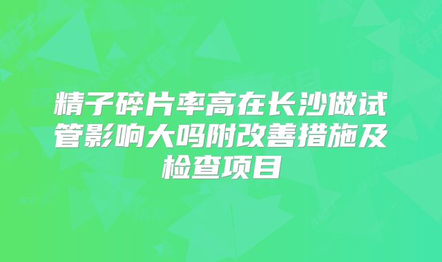 精子碎片率高在长沙做试管影响大吗附改善措施及检查项目