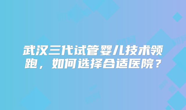武汉三代试管婴儿技术领跑，如何选择合适医院？
