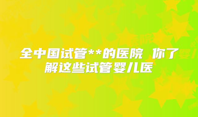 全中国试管**的医院 你了解这些试管婴儿医