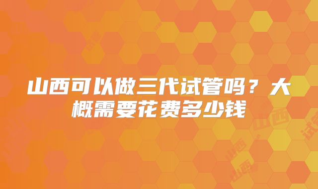 山西可以做三代试管吗？大概需要花费多少钱