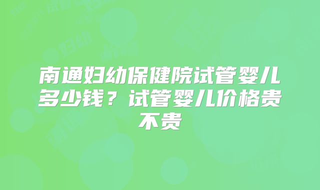 南通妇幼保健院试管婴儿多少钱？试管婴儿价格贵不贵