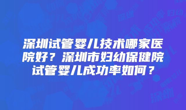 深圳试管婴儿技术哪家医院好?深圳市妇幼保健院试管婴儿成功率如何?