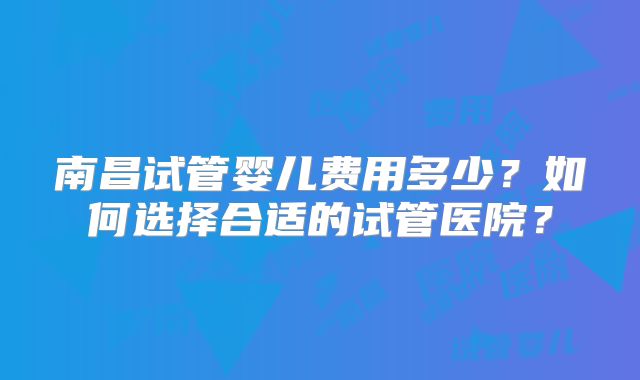 南昌试管婴儿费用多少？如何选择合适的试管医院？