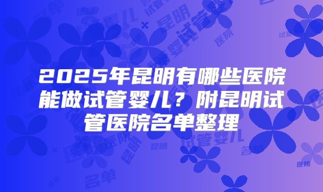 2025年昆明有哪些医院能做试管婴儿？附昆明试管医院名单整理