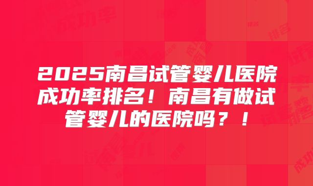 2025南昌试管婴儿医院成功率排名！南昌有做试管婴儿的医院吗？！
