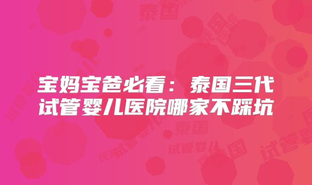 宝妈宝爸必看:泰国三代试管婴儿医院哪家不踩坑