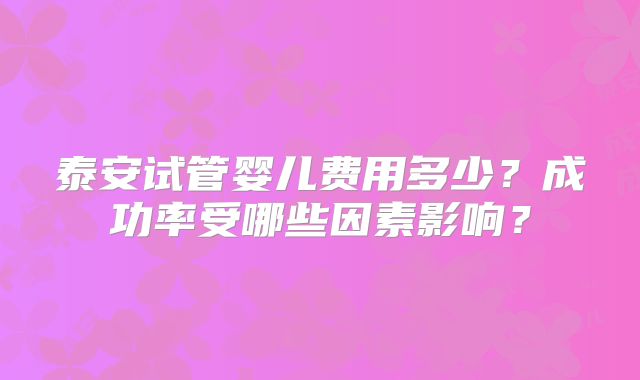 泰安试管婴儿费用多少？成功率受哪些因素影响？