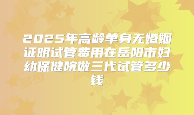 2025年高龄单身无婚姻证明试管费用在岳阳市妇幼保健院做三代试管多少钱