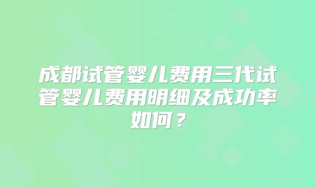 成都试管婴儿费用三代试管婴儿费用明细及成功率如何？