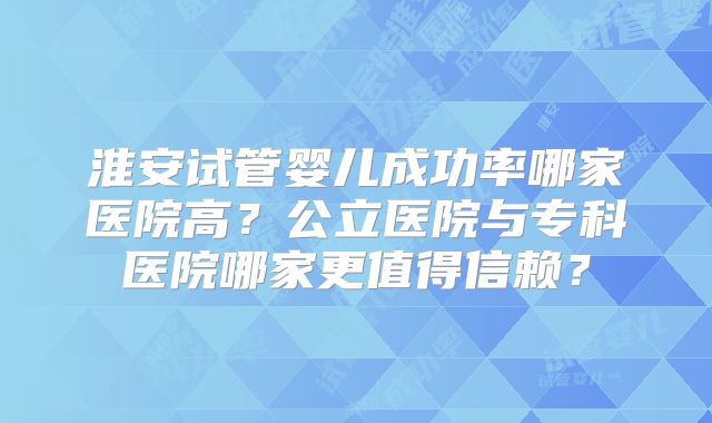 淮安试管婴儿成功率哪家医院高？公立医院与专科医院哪家更值得信赖？