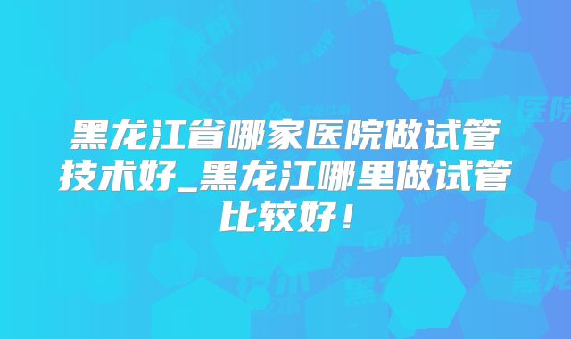 黑龙江省哪家医院做试管技术好_黑龙江哪里做试管比较好！