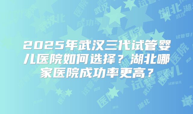 2025年武汉三代试管婴儿医院如何选择？湖北哪家医院成功率更高？
