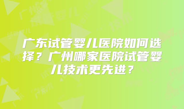 广东试管婴儿医院如何选择？广州哪家医院试管婴儿技术更先进？