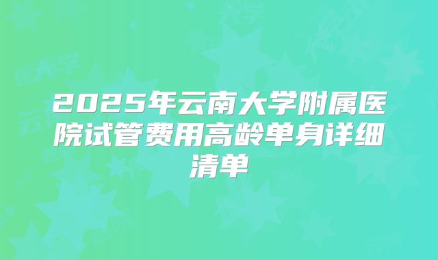 2025年云南大学附属医院试管费用高龄单身详细清单