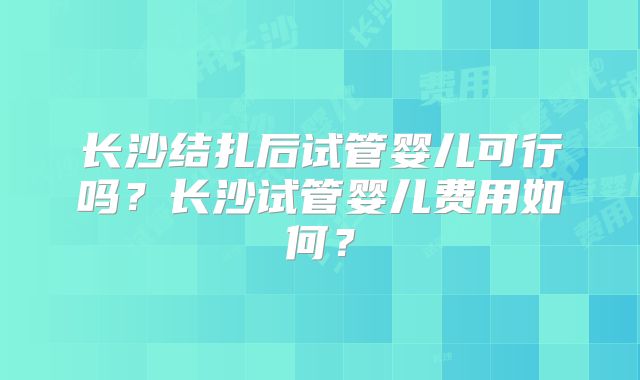 长沙结扎后试管婴儿可行吗？长沙试管婴儿费用如何？