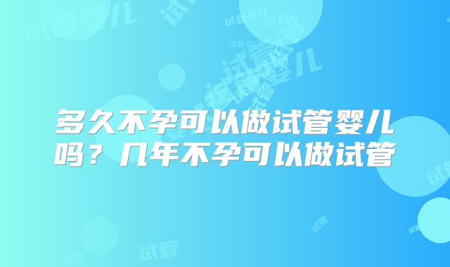 多久不孕可以做试管婴儿吗？几年不孕可以做试管